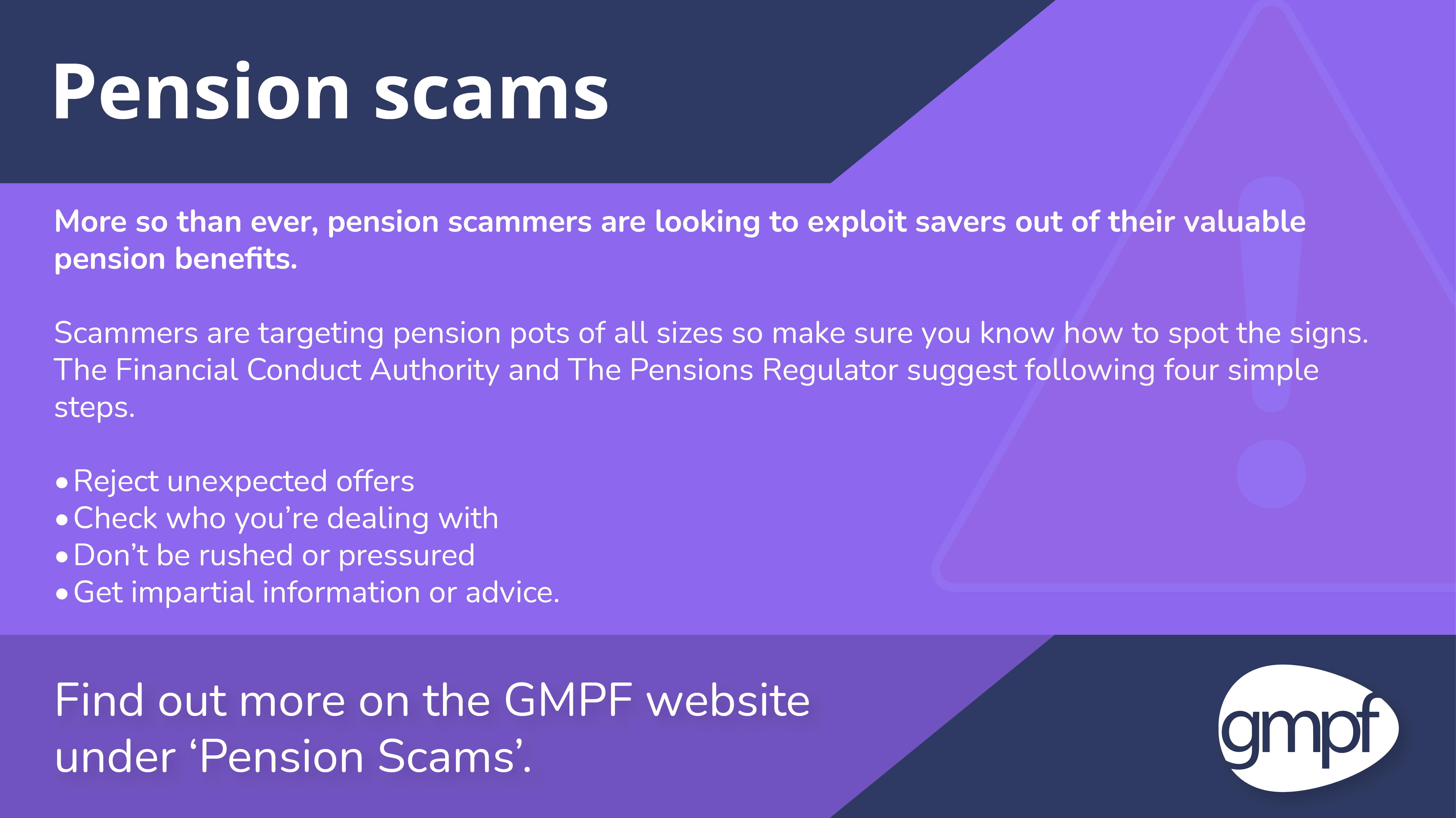 Pension scams. More so than ever, pension scammers are looking to exploit savers out of their valuable pension benefits.   Scammers are targeting pension pots of all sizes so make sure you know how to spot the signs. The Financial Conduct Authority and The Pensions Regulator suggest following four simple steps. Reject unexpected offers. Check who you’re dealing with. Don’t be rushed or pressured. Get impartial information or advice.